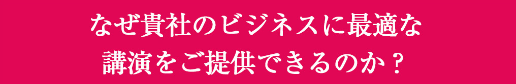 なぜ貴社のビジネスに最適な講演をご提供できるか