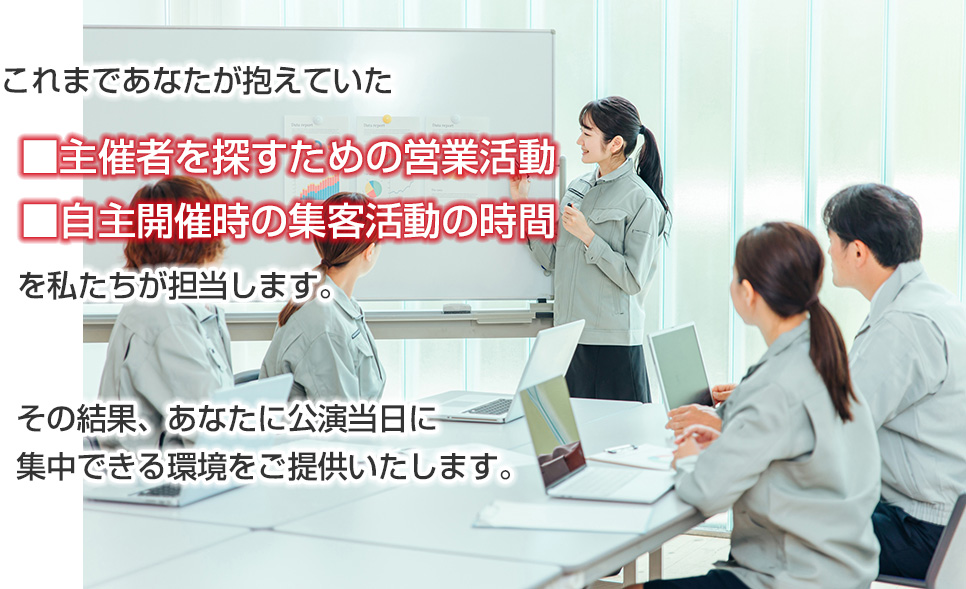 主催者を探すための営業活動 自主開催時の集客活動の時間を私たちが担当します その結果、あなたに公演当日に集中できる環境をご提供いたします。